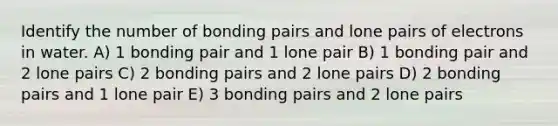 Identify the number of bonding pairs and lone pairs of electrons in water. A) 1 bonding pair and 1 lone pair B) 1 bonding pair and 2 lone pairs C) 2 bonding pairs and 2 lone pairs D) 2 bonding pairs and 1 lone pair E) 3 bonding pairs and 2 lone pairs