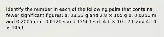 Identify the number in each of the following pairs that contains fewer significant figures: a. 28.33 g and 2.8 × 105 g b. 0.0250 m and 0.2005 m c. 0.0120 s and 12561 s d. 4.1 × 10—2 L and 4.10 × 105 L