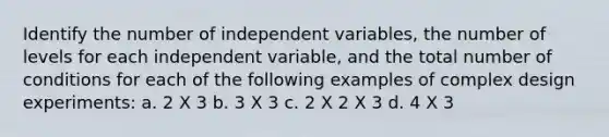 Identify the number of independent variables, the number of levels for each independent variable, and the total number of conditions for each of the following examples of complex design experiments: a. 2 X 3 b. 3 X 3 c. 2 X 2 X 3 d. 4 X 3