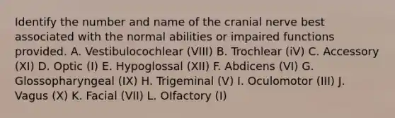 Identify the number and name of the cranial nerve best associated with the normal abilities or impaired functions provided. A. Vestibulocochlear (VIII) B. Trochlear (iV) C. Accessory (XI) D. Optic (I) E. Hypoglossal (XII) F. Abdicens (VI) G. Glossopharyngeal (IX) H. Trigeminal (V) I. Oculomotor (III) J. Vagus (X) K. Facial (VII) L. OIfactory (I)