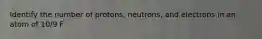 Identify the number of protons, neutrons, and electrons in an atom of 10/9 F