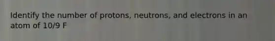 Identify the number of protons, neutrons, and electrons in an atom of 10/9 F