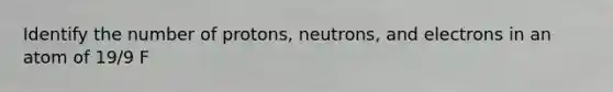 Identify the number of protons, neutrons, and electrons in an atom of 19/9 F