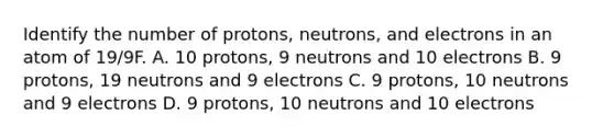 Identify the number of protons, neutrons, and electrons in an atom of 19/9F. A. 10 protons, 9 neutrons and 10 electrons B. 9 protons, 19 neutrons and 9 electrons C. 9 protons, 10 neutrons and 9 electrons D. 9 protons, 10 neutrons and 10 electrons