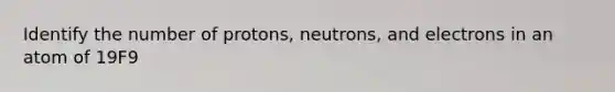 Identify the number of protons, neutrons, and electrons in an atom of 19F9