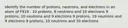 Identify the number of protons, neutrons, and electrons in an atom of F919 . 10 protons, 9 neutrons and 10 electrons 9 protons, 10 neutrons and 9 electrons 9 protons, 19 neutrons and 9 electrons 9 protons, 10 neutrons and 10 electrons