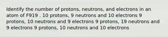 Identify the number of protons, neutrons, and electrons in an atom of F919 . 10 protons, 9 neutrons and 10 electrons 9 protons, 10 neutrons and 9 electrons 9 protons, 19 neutrons and 9 electrons 9 protons, 10 neutrons and 10 electrons