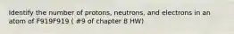 Identify the number of protons, neutrons, and electrons in an atom of F919F919 ( #9 of chapter 8 HW)