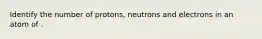 Identify the number of protons, neutrons and electrons in an atom of .