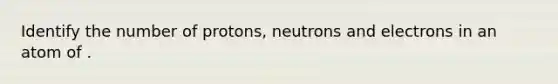 Identify the number of protons, neutrons and electrons in an atom of .