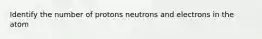 Identify the number of protons neutrons and electrons in the atom