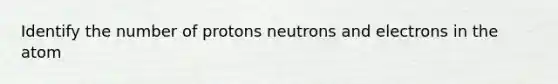 Identify the number of protons neutrons and electrons in the atom