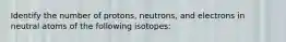 Identify the number of protons, neutrons, and electrons in neutral atoms of the following isotopes: