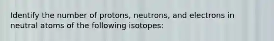 Identify the number of protons, neutrons, and electrons in neutral atoms of the following isotopes: