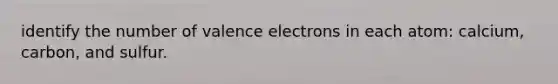 identify the number of valence electrons in each atom: calcium, carbon, and sulfur.