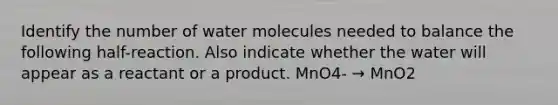 Identify the number of water molecules needed to balance the following half-reaction. Also indicate whether the water will appear as a reactant or a product. MnO4- → MnO2