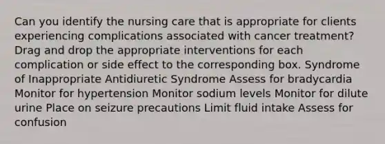 Can you identify the nursing care that is appropriate for clients experiencing complications associated with cancer treatment? Drag and drop the appropriate interventions for each complication or side effect to the corresponding box. Syndrome of Inappropriate Antidiuretic Syndrome Assess for bradycardia Monitor for hypertension Monitor sodium levels Monitor for dilute urine Place on seizure precautions Limit fluid intake Assess for confusion