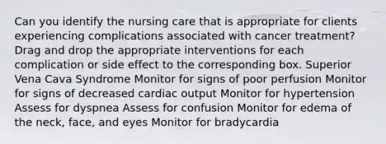 Can you identify the nursing care that is appropriate for clients experiencing complications associated with cancer treatment? Drag and drop the appropriate interventions for each complication or side effect to the corresponding box. Superior Vena Cava Syndrome Monitor for signs of poor perfusion Monitor for signs of decreased cardiac output Monitor for hypertension Assess for dyspnea Assess for confusion Monitor for edema of the neck, face, and eyes Monitor for bradycardia