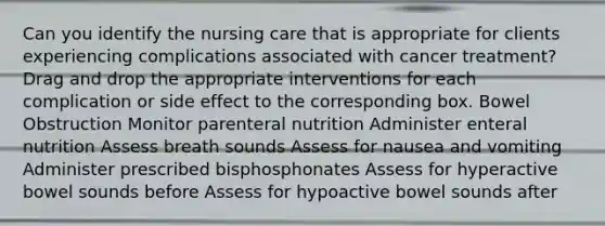 Can you identify the nursing care that is appropriate for clients experiencing complications associated with cancer treatment? Drag and drop the appropriate interventions for each complication or side effect to the corresponding box. Bowel Obstruction Monitor parenteral nutrition Administer enteral nutrition Assess breath sounds Assess for nausea and vomiting Administer prescribed bisphosphonates Assess for hyperactive bowel sounds before Assess for hypoactive bowel sounds after