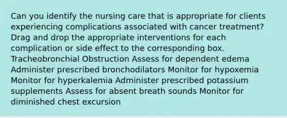 Can you identify the nursing care that is appropriate for clients experiencing complications associated with cancer treatment? Drag and drop the appropriate interventions for each complication or side effect to the corresponding box. Tracheobronchial Obstruction Assess for dependent edema Administer prescribed bronchodilators Monitor for hypoxemia Monitor for hyperkalemia Administer prescribed potassium supplements Assess for absent breath sounds Monitor for diminished chest excursion