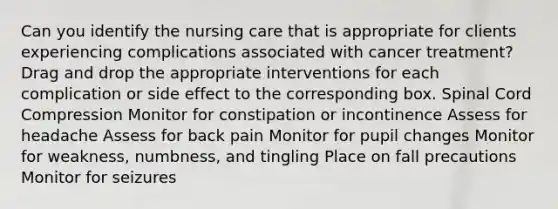 Can you identify the nursing care that is appropriate for clients experiencing complications associated with cancer treatment? Drag and drop the appropriate interventions for each complication or side effect to the corresponding box. Spinal Cord Compression Monitor for constipation or incontinence Assess for headache Assess for back pain Monitor for pupil changes Monitor for weakness, numbness, and tingling Place on fall precautions Monitor for seizures