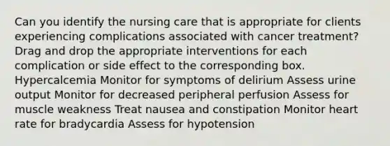 Can you identify the nursing care that is appropriate for clients experiencing complications associated with cancer treatment? Drag and drop the appropriate interventions for each complication or side effect to the corresponding box. Hypercalcemia Monitor for symptoms of delirium Assess urine output Monitor for decreased peripheral perfusion Assess for muscle weakness Treat nausea and constipation Monitor heart rate for bradycardia Assess for hypotension