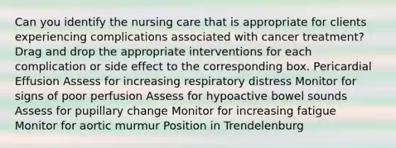 Can you identify the nursing care that is appropriate for clients experiencing complications associated with cancer treatment? Drag and drop the appropriate interventions for each complication or side effect to the corresponding box. Pericardial Effusion Assess for increasing respiratory distress Monitor for signs of poor perfusion Assess for hypoactive bowel sounds Assess for pupillary change Monitor for increasing fatigue Monitor for aortic murmur Position in Trendelenburg