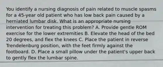 You identify a nursing diagnosis of pain related to muscle spasms for a 45-year old patient who has low back pain caused by a herniated lumbar disk. What is an appropriate nursing intervention for treating this problem? A. Provide gentle ROM exercise for the lower extremities B. Elevate the head of the bed 20 degrees, and flex the knees C. Place the patient in reverse Trendelenburg position, with the feet firmly against the footboard. D. Place a small pillow under the patient's upper back to gently flex the lumbar spine.