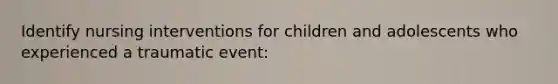 Identify nursing interventions for children and adolescents who experienced a traumatic event: