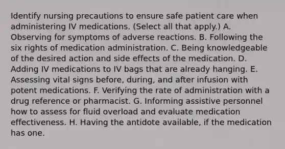 Identify nursing precautions to ensure safe patient care when administering IV medications. (Select all that apply.) A. Observing for symptoms of adverse reactions. B. Following the six rights of medication administration. C. Being knowledgeable of the desired action and side effects of the medication. D. Adding IV medications to IV bags that are already hanging. E. Assessing vital signs before, during, and after infusion with potent medications. F. Verifying the rate of administration with a drug reference or pharmacist. G. Informing assistive personnel how to assess for fluid overload and evaluate medication effectiveness. H. Having the antidote available, if the medication has one.