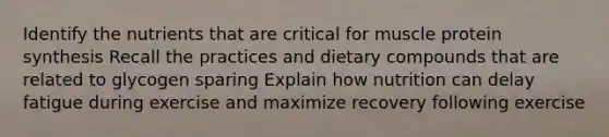 Identify the nutrients that are critical for muscle protein synthesis Recall the practices and dietary compounds that are related to glycogen sparing Explain how nutrition can delay fatigue during exercise and maximize recovery following exercise