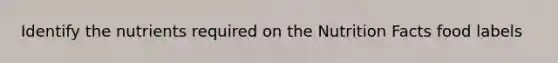 Identify the nutrients required on the Nutrition Facts food labels
