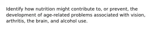 Identify how nutrition might contribute to, or prevent, the development of age-related problems associated with vision, arthritis, the brain, and alcohol use.