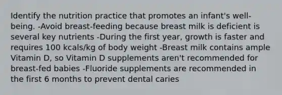 Identify the nutrition practice that promotes an infant's well-being. -Avoid breast-feeding because breast milk is deficient is several key nutrients -During the first year, growth is faster and requires 100 kcals/kg of body weight -Breast milk contains ample Vitamin D, so Vitamin D supplements aren't recommended for breast-fed babies -Fluoride supplements are recommended in the first 6 months to prevent dental caries