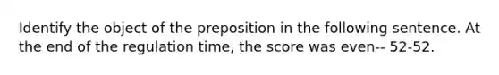 Identify the object of the preposition in the following sentence. At the end of the regulation time, the score was even-- 52-52.