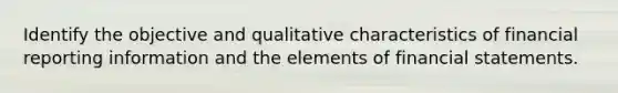 Identify the objective and qualitative characteristics of financial reporting information and the elements of financial statements.