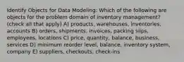 Identify Objects for Data Modeling: Which of the following are objects for the problem domain of inventory management? (check all that apply) A) products, warehouses, inventories, accounts B) orders, shipments, invoices, packing slips, employees, locations C) price, quantity, balance, business, services D) minimum reorder level, balance, inventory system, company E) suppliers, checkouts, check-ins