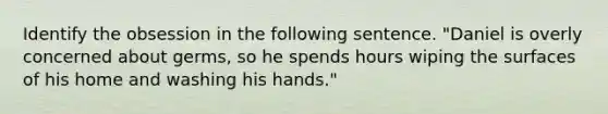 Identify the obsession in the following sentence. "Daniel is overly concerned about germs, so he spends hours wiping the surfaces of his home and washing his hands."