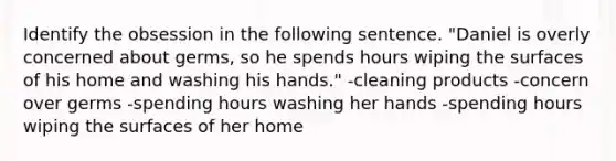 Identify the obsession in the following sentence. "Daniel is overly concerned about germs, so he spends hours wiping the surfaces of his home and washing his hands." -cleaning products -concern over germs -spending hours washing her hands -spending hours wiping the surfaces of her home