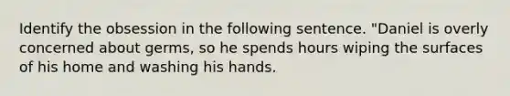 Identify the obsession in the following sentence. "Daniel is overly concerned about germs, so he spends hours wiping the surfaces of his home and washing his hands.