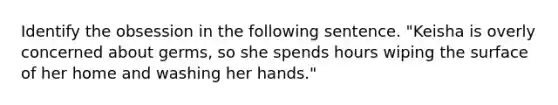 Identify the obsession in the following sentence. "Keisha is overly concerned about germs, so she spends hours wiping the surface of her home and washing her hands."