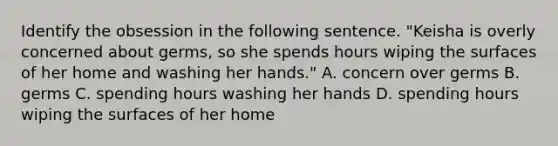 Identify the obsession in the following sentence. "Keisha is overly concerned about germs, so she spends hours wiping the surfaces of her home and washing her hands." A. concern over germs B. germs C. spending hours washing her hands D. spending hours wiping the surfaces of her home