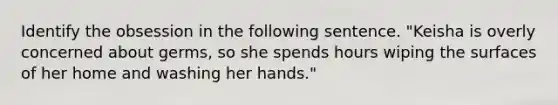 Identify the obsession in the following sentence. "Keisha is overly concerned about germs, so she spends hours wiping the surfaces of her home and washing her hands."