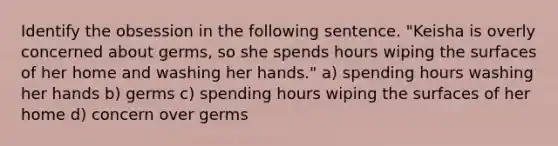 Identify the obsession in the following sentence. "Keisha is overly concerned about germs, so she spends hours wiping the surfaces of her home and washing her hands." a) spending hours washing her hands b) germs c) spending hours wiping the surfaces of her home d) concern over germs