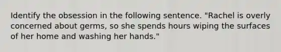 Identify the obsession in the following sentence. "Rachel is overly concerned about germs, so she spends hours wiping the surfaces of her home and washing her hands."