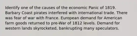 Identify one of the causes of the economic Panic of 1819. Barbary Coast pirates interfered with international trade. There was fear of war with France. European demand for American farm goods returned to pre-War of 1812 levels. Demand for western lands skyrocketed, bankrupting many speculators.