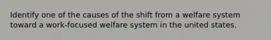 Identify one of the causes of the shift from a welfare system toward a work-focused welfare system in the united states.