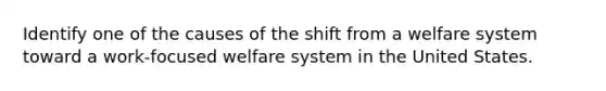 Identify one of the causes of the shift from a welfare system toward a work-focused welfare system in the United States.