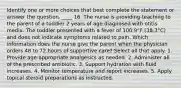 Identify one or more choices that best complete the statement or answer the question. ____ 16. The nurse is providing teaching to the parent of a toddler 2 years of age diagnosed with otitis media. The toddler presented with a fever of 100.9°F (38.3°C) and does not indicate symptoms related to pain. Which information does the nurse give the parent when the physician orders 48 to 72 hours of supportive care? Select all that apply. 1. Provide age-appropriate analgesics as needed. 2. Administer all of the prescribed antibiotic. 3. Support hydration with fluid increases. 4. Monitor temperature and report increases. 5. Apply topical steroid preparations as instructed.