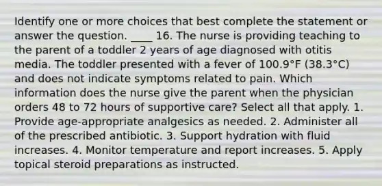 Identify one or more choices that best complete the statement or answer the question. ____ 16. The nurse is providing teaching to the parent of a toddler 2 years of age diagnosed with otitis media. The toddler presented with a fever of 100.9°F (38.3°C) and does not indicate symptoms related to pain. Which information does the nurse give the parent when the physician orders 48 to 72 hours of supportive care? Select all that apply. 1. Provide age-appropriate analgesics as needed. 2. Administer all of the prescribed antibiotic. 3. Support hydration with fluid increases. 4. Monitor temperature and report increases. 5. Apply topical steroid preparations as instructed.